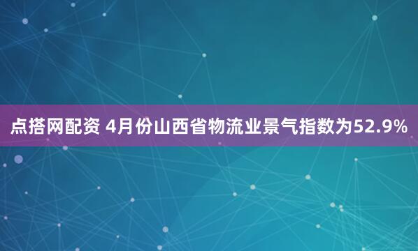 点搭网配资 4月份山西省物流业景气指数为52.9%