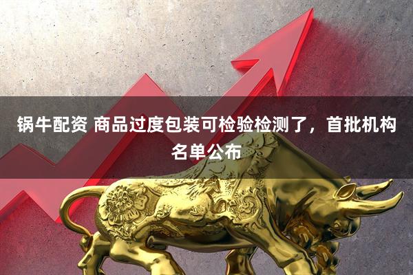 锅牛配资 商品过度包装可检验检测了，首批机构名单公布