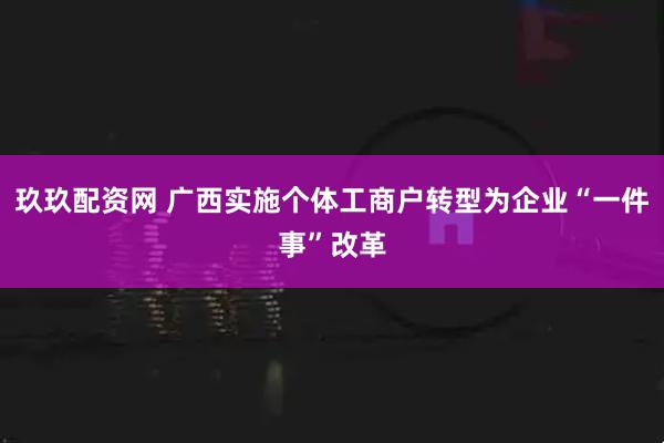 玖玖配资网 广西实施个体工商户转型为企业“一件事”改革