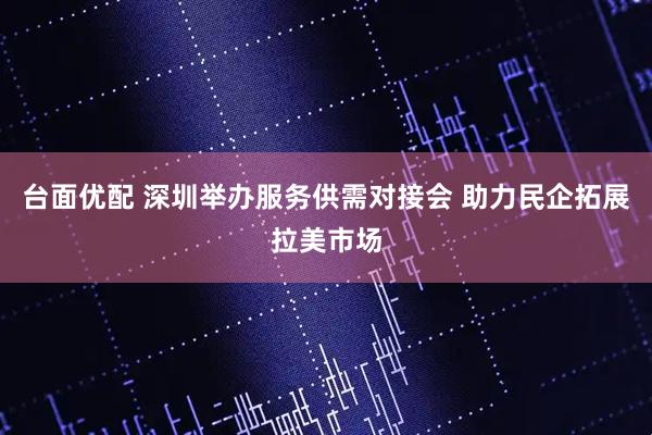 台面优配 深圳举办服务供需对接会 助力民企拓展拉美市场
