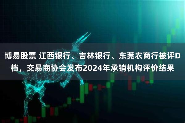 博易股票 江西银行、吉林银行、东莞农商行被评D档，交易商协会发布2024年承销机构评价结果