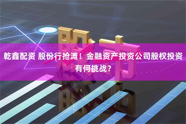 乾鑫配资 股份行抢滩！金融资产投资公司股权投资有何挑战？