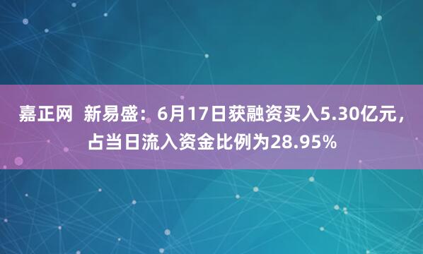 嘉正网  新易盛：6月17日获融资买入5.30亿元，占当日流入资金比例为28.95%