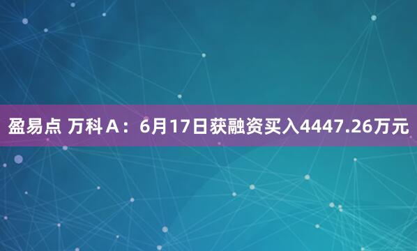 盈易点 万科Ａ：6月17日获融资买入4447.26万元