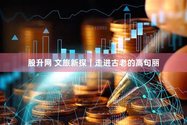 股升网 文旅新探｜走进古老的高句丽
