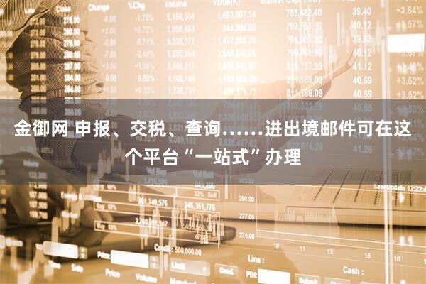 金御网 申报、交税、查询……进出境邮件可在这个平台“一站式”办理