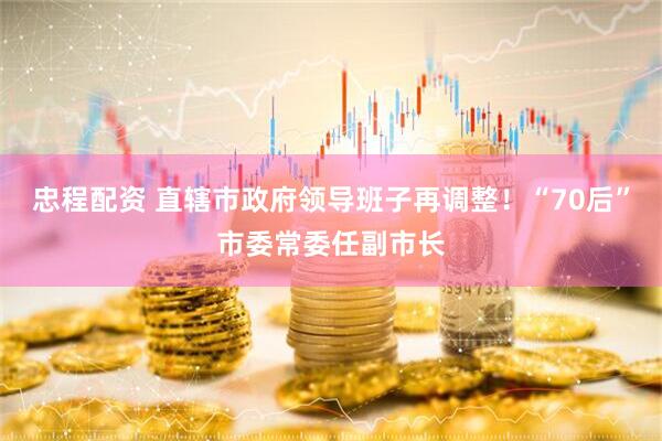 忠程配资 直辖市政府领导班子再调整！“70后”市委常委任副市长