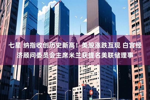 七星 纳指收创历史新高！美股涨跌互现 白宫经济顾问委员会主席米兰获提名美联储理事