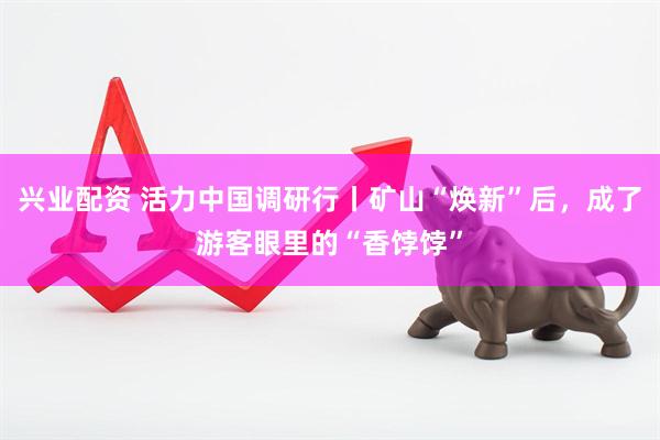 兴业配资 活力中国调研行丨矿山“焕新”后，成了游客眼里的“香饽饽”
