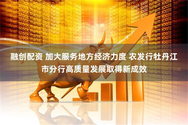 融创配资 加大服务地方经济力度 农发行牡丹江市分行高质量发展取得新成效