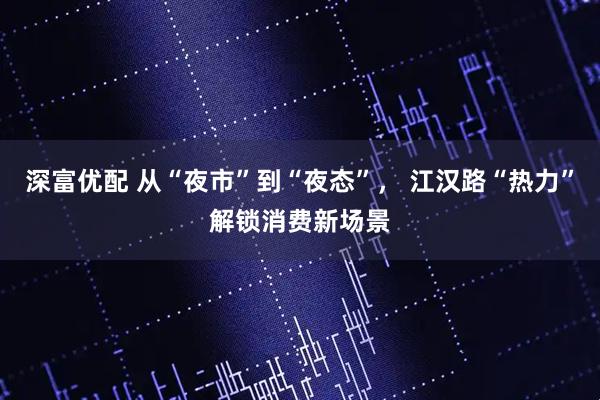 深富优配 从“夜市”到“夜态”， 江汉路“热力”解锁消费新场景