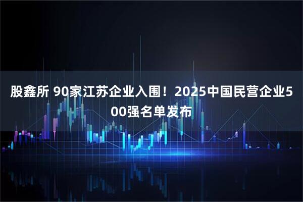 股鑫所 90家江苏企业入围！2025中国民营企业500强名单发布