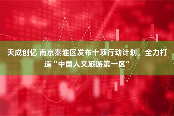 天成创亿 南京秦淮区发布十项行动计划，全力打造“中国人文旅游第一区”