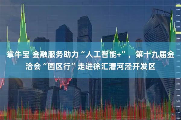 掌牛宝 金融服务助力“人工智能+”，第十九届金洽会“园区行”走进徐汇漕河泾开发区