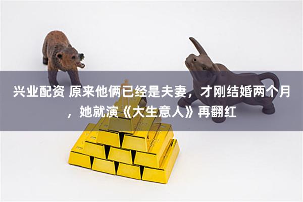 兴业配资 原来他俩已经是夫妻，才刚结婚两个月，她就演《大生意人》再翻红