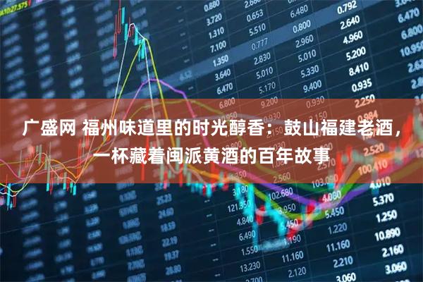 广盛网 福州味道里的时光醇香：鼓山福建老酒，一杯藏着闽派黄酒的百年故事