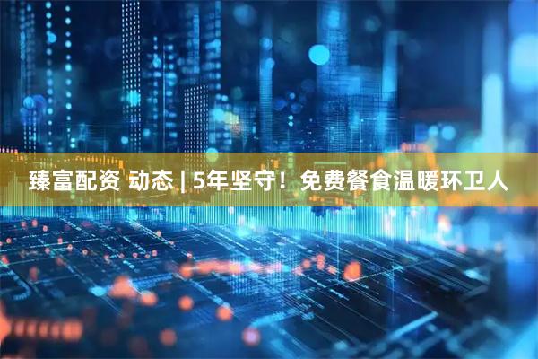 臻富配资 动态 | 5年坚守！免费餐食温暖环卫人