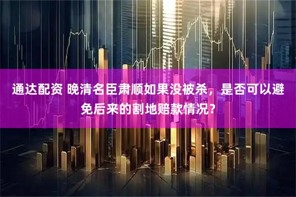 通达配资 晚清名臣肃顺如果没被杀，是否可以避免后来的割地赔款情况？