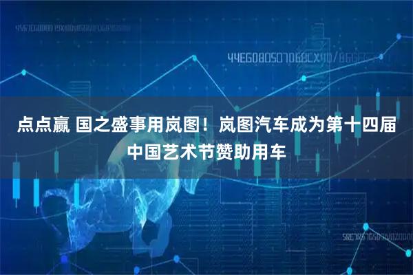 点点赢 国之盛事用岚图！岚图汽车成为第十四届中国艺术节赞助用车