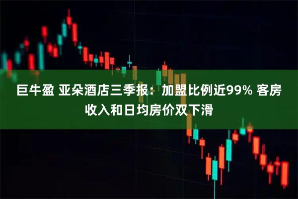 巨牛盈 亚朵酒店三季报：加盟比例近99% 客房收入和日均房价双下滑
