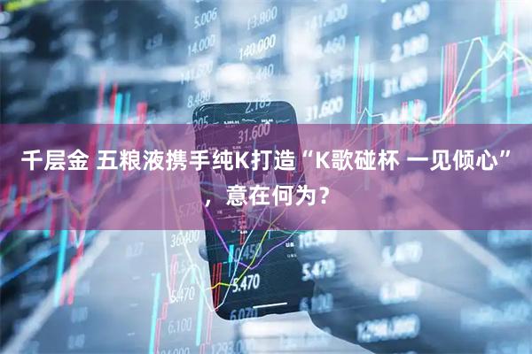 千层金 五粮液携手纯K打造“K歌碰杯 一见倾心”，意在何为？