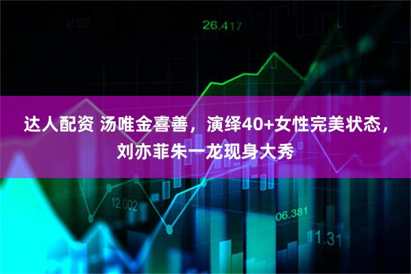 达人配资 汤唯金喜善，演绎40+女性完美状态，刘亦菲朱一龙现身大秀