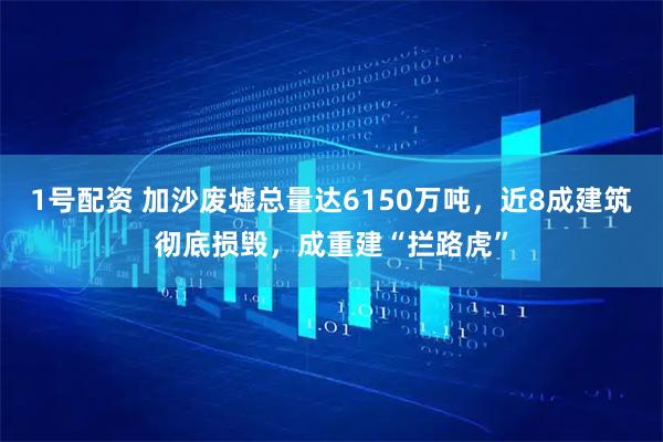 1号配资 加沙废墟总量达6150万吨，近8成建筑彻底损毁，成重建“拦路虎”