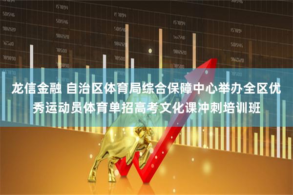 龙信金融 自治区体育局综合保障中心举办全区优秀运动员体育单招高考文化课冲刺培训班
