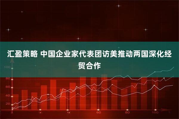 汇盈策略 中国企业家代表团访美推动两国深化经贸合作