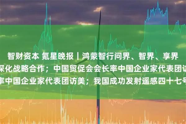 智财资本 氪星晚报｜鸿蒙智行问界、智界、享界、尊界、尚界宣布全面深化战略合作；中国贸促会会长率中国企业家代表团访美；我国成功发射遥感四十七号卫星