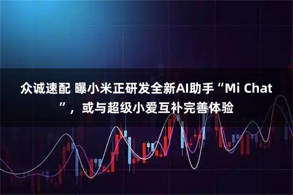 众诚速配 曝小米正研发全新AI助手“Mi Chat”，或与超级小爱互补完善体验
