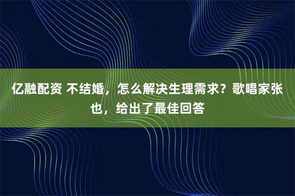 亿融配资 不结婚，怎么解决生理需求？歌唱家张也，给出了最佳回答