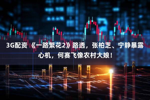 3G配资 《一路繁花2》路透，张柏芝、宁静暴露心机，何赛飞像农村大娘！