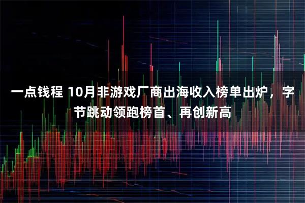 一点钱程 10月非游戏厂商出海收入榜单出炉，字节跳动领跑榜首、再创新高