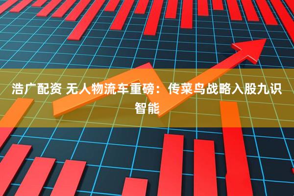 浩广配资 无人物流车重磅：传菜鸟战略入股九识智能