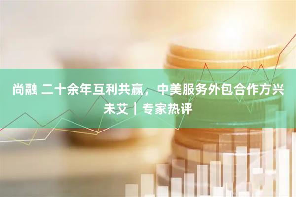 尚融 二十余年互利共赢，中美服务外包合作方兴未艾｜专家热评