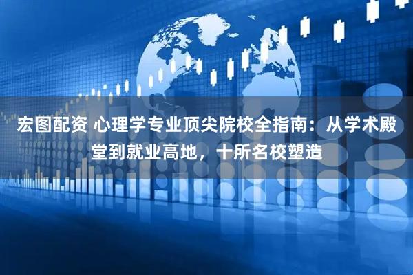宏图配资 心理学专业顶尖院校全指南：从学术殿堂到就业高地，十所名校塑造