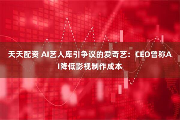 天天配资 AI艺人库引争议的爱奇艺：CEO曾称AI降低影视制作成本