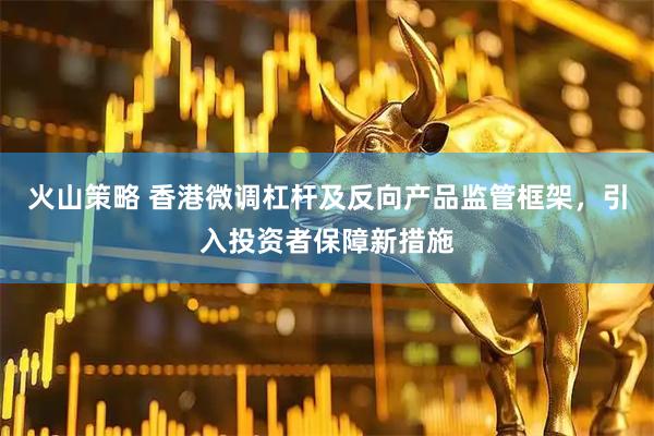 火山策略 香港微调杠杆及反向产品监管框架，引入投资者保障新措施