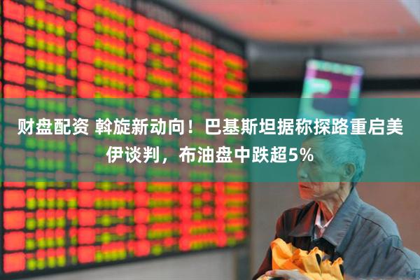 财盘配资 斡旋新动向！巴基斯坦据称探路重启美伊谈判，布油盘中跌超5%